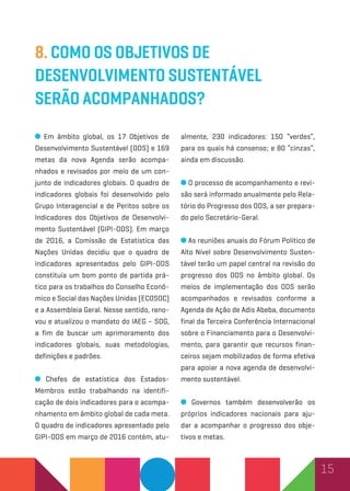 15
8. Como os Objetivos de
Desenvolvimento Sustentável
serão acompanhados?
Em âmbito global, os 17 Objetivos de
Desenvolvimento Sustentável (ODS) e 169
metas da nova Agenda serão acompa-
nhados e revisados por meio de um con-
junto de indicadores globais. O quadro de
indicadores globais foi desenvolvido pelo
Grupo Interagencial e de Peritos sobre os
Indicadores dos Objetivos de Desenvolvi-
mento Sustentável (GIPI-ODS). Em março
de 2016, a Comissão de Estatística das
Nações Unidas decidiu que o quadro de
indicadores apresentados pelo GIPI-ODS
constituía um bom ponto de partida prá-
tico para os trabalhos do Conselho Econô-
mico e Social das Nações Unidas (ECOSOC)
e a Assembleia Geral. Nesse sentido, reno-
vou e atualizou o mandato do IAEG – SDG,
a fim de buscar um aprimoramento dos
indicadores globais, suas metodologias,
definições e padrões.
Chefes de estatística dos Estados-
Membros estão trabalhando na identifi-
cação de dois indicadores para o acompa-
nhamento em âmbito global de cada meta.
O quadro de indicadores apresentado pelo
GIPI-ODS em março de 2016 contém, atu-
almente, 230 indicadores: 150 “verdes”,
para os quais há consenso; e 80 “cinzas”,
ainda em discussão.
O processo de acompanhamento e revi-
são será informado anualmente pelo Rela-
tório do Progresso dos ODS, a ser prepara-
do pelo Secretário-Geral.
As reuniões anuais do Fórum Político de
Alto Nível sobre Desenvolvimento Susten-
tável terão um papel central na revisão do
progresso dos ODS no âmbito global. Os
meios de implementação dos ODS serão
acompanhados e revisados conforme a
Agenda de Ação de Adis Abeba, documento
final da Terceira Conferência Internacional
sobre o Financiamento para o Desenvolvi-
mento, para garantir que recursos finan-
ceiros sejam mobilizados de forma efetiva
para apoiar a nova agenda de desenvolvi-
mento sustentável.
Governos também desenvolverão os
próprios indicadores nacionais para aju-
dar a acompanhar o progresso dos obje-
tivos e metas.
 