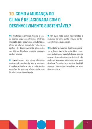 17
10. Como a mudança do
clima é relacionada com o
desenvolvimento sustentável?
A mudança do clima já impacta a saú-
de pública, segurança alimentar e hídrica,
migração, paz e segurança. A mudança do
clima, se não for controlada, reduzirá os
ganhos de desenvolvimento alcançados
nas últimas décadas e impedirá possíveis
ganhos futuros.
Investimentos em desenvolvimento
sustentável contribuirão para o combate
à mudança do clima com a redução das
emissões de gases de efeito estufa e no
fortalecimento da resiliência.
Por outro lado, ações relacionadas à
mudança do clima darão impulso ao de-
senvolvimento sustentável.
Combater a mudança do clima e promo-
ver o desenvolvimento sustentável refor-
çam mutuamente os dois lados da mesma
moeda; desenvolvimento sustentável não
pode ser alcançado sem ações em favor
do clima. Por outro lado, muitos dos ODS
abordam elementos causadores da mu-
dança do clima.
 