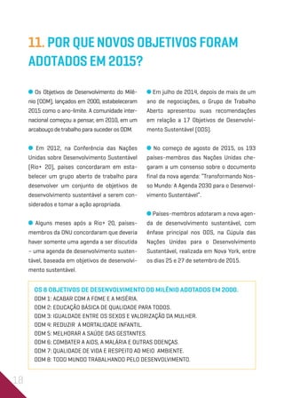 18
11. Por quenovos Objetivos foram
adotados em 2015?
Os Objetivos de Desenvolvimento do Milê-
nio (ODM), lançados em 2000, estabeleceram
2015 como o ano-limite. A comunidade inter-
nacional começou a pensar, em 2010, em um
arcabouço de trabalho para suceder os ODM.
Em 2012, na Conferência das Nações
Unidas sobre Desenvolvimento Sustentável
(Rio+ 20), países concordaram em esta-
belecer um grupo aberto de trabalho para
desenvolver um conjunto de objetivos de
desenvolvimento sustentável a serem con-
siderados e tomar a ação apropriada.
Alguns meses após a Rio+ 20, países-
membros da ONU concordaram que deveria
haver somente uma agenda a ser discutida
– uma agenda de desenvolvimento susten-
tável, baseada em objetivos de desenvolvi-
mento sustentável.
Em julho de 2014, depois de mais de um
ano de negociações, o Grupo de Trabalho
Aberto apresentou suas recomendações
em relação a 17 Objetivos de Desenvolvi-
mento Sustentável (ODS).
No começo de agosto de 2015, os 193
países-membros das Nações Unidas che-
garam a um consenso sobre o documento
final da nova agenda: “Transformando Nos-
so Mundo: A Agenda 2030 para o Desenvol-
vimento Sustentável”.
Países-membros adotaram a nova agen-
da de desenvolvimento sustentável, com
ênfase principal nos ODS, na Cúpula das
Nações Unidas para o Desenvolvimento
Sustentável, realizada em Nova York, entre
os dias 25 e 27 de setembro de 2015.
Os 8 Objetivos de Desenvolvimento do Milênio adotados em 2000.
ODM 1: ACABAR COM A FOME E A MISÉRIA.
ODM 2: EDUCAÇÃO BÁSICA DE QUALIDADE PARA TODOS.
ODM 3: IGUALDADE ENTRE OS SEXOS E VALORIZAÇÃO DA MULHER.
ODM 4: REDUZIR A MORTALIDADE INFANTIL.
ODM 5: MELHORAR A SAÚDE DAS GESTANTES.
ODM 6: COMBATER A AIDS, A MALÁRIA E OUTRAS DOENÇAS.
ODM 7: QUALIDADE DE VIDA E RESPEITO AO MEIO AMBIENTE.
ODM 8: TODO MUNDO TRABALHANDO PELO DESENVOLVIMENTO.
 