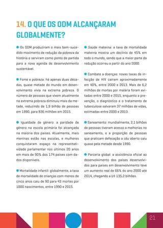 21
14. O que os ODM alcançaram
globalmente?
Os ODM produziram o mais bem-suce-
dido movimento de redução da pobreza da
história e serviram como ponto de partida
para a nova agenda de desenvolvimento
sustentável.
Fome e pobreza: há apenas duas déca-
das, quase metade do mundo em desen-
volvimento vivia na extrema pobreza. O
número de pessoas que vivem atualmente
na extrema pobreza diminuiu mais da me-
tade, reduzindo de 1,9 bilhão de pessoas
em 1990, para 836 milhões em 2015.
Igualdade de gênero: a paridade de
gênero na escola primária foi alcançada
na maioria dos países. Atualmente, mais
meninas estão nas escolas, e mulheres
conquistaram espaço na representati-
vidade parlamentar nos últimos 20 anos
em mais de 90% dos 174 países com da-
dos disponíveis.
Mortalidade infantil: globalmente, a taxa
de mortalidade de crianças com menos de
cinco anos caiu de 90 para 43 mortes por
1000 nascimentos, entre 1990 e 2015.
Saúde materna: a taxa de mortalidade
materna mostra um declínio de 45% em
todo o mundo, sendo que a maior parte da
redução ocorreu a partir do ano 2000.
Combate a doenças: novas taxas de in-
fecção de HIV caíram aproximadamente
em 40%, entre 2000 e 2013. Mais de 6,2
milhões de mortes por malária foram evi-
tadas entre 2000 e 2015, enquanto a pre-
venção, o diagnóstico e o tratamento de
tuberculose salvaram 37 milhões de vidas,
estimadas entre 2000 e 2013.
Saneamento: mundialmente, 2,1 bilhões
de pessoas tiveram acesso a melhorias no
saneamento, e a proporção de pessoas
que praticam defecação a céu aberto caiu
quase pela metade desde 1990.
Parceria global: a assistência oficial ao
desenvolvimento dos países desenvolvi-
dos para países em desenvolvimento teve
um aumento real de 66% do ano 2000 até
2014, chegando a U$ 135,2 bilhões.
 