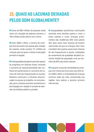 22
15. Quais as lacunas deixadas
pelos ODM globalmente?
Cerca de 800 milhões de pessoas ainda
vivem em situação de pobreza extrema, e
795 milhões ainda sofrem com a fome.
Entre 2000 e 2015, o número de crian-
ças fora da escola caiu quase pela metade.
No entanto, ainda existem 57 milhões de
crianças para as quais o direito à educação
primária é negado.
A desigualdade de gênero persiste apesar
do progresso em diversas áreas, incluindo
o aumento da representatividade das mu-
lheres em parlamentos e o aumento do nú-
mero de meninas frequentando as escolas.
Mulheres continuam a enfrentar discrimi-
nação no acesso ao trabalho, na remunera-
ção, para o alcance aos bens econômicos e
participação em relação à tomada de deci-
são nos âmbitos público e privado.
Desigualdades econômicas continuarão
existindo entre famílias pobres e ricas, e
áreas urbanas e rurais. Crianças prove-
nientes das residências 20% mais pobres
têm duas vezes mais chances de ficarem
subnutridas do que as crianças mais ricas,
e também têm quatros vezes mais chances
de não frequentarem a escola. Instalações
de saneamento de qualidade atendem so-
mente metade da população rural, ao con-
trário de 82% das áreas urbanas.
Enquanto a taxa de mortalidade de crian-
ças com menos de cinco anos caiu 53% en-
tre 1990 e 2015, a mortalidade de crianças
continua cada vez mais concentrada nas
regiões mais pobres e durante primeiro
mês de vida.
 