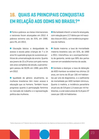 23
16.	Quais as principais conquistas
em relação aos ODMs no Brasil?*
Fome e pobreza: as metas internacionais
e nacionais foram alcançadas em 2012. A
pobreza extrema caiu de 25%, em 1990,
para 3%, em 2013.
Educação básica: a desigualdade do
acesso à escola pelas crianças de 7 a 14
anos foi superada graças às sucessivas po-
líticas de universalização do ensino. Quanto
aos jovens de 15 a 24 anos com pelo menos
seis anos completos de estudo, a percenta-
gem passou de 59,9% em 1990, para 84%
em 2012.
Igualdade de gênero: atualmente, as
mulheres brasileiras têm maior acesso à
educação que os homens. Também houve
progresso quanto à participação feminina
no mercado de trabalho e à representação
política das mulheres.
Mortalidade infantil: a meta foi alcançada,
com redução para 17,7 óbitos por mil nasci-
dos vivos em 2011, com tendência progres-
siva de melhora.
Saúde materna: a taxa de mortalidade
materna brasileira caiu em 55%, de 1990
a 2011. Intensificou-se o acompanhamen-
to da gestante, sendo que 99% dos partos
ocorrem em estabelecimentos de saúde.
Combate a doenças: a taxa de detecção
de AIDS manteve-se estável nos últimos 10
anos, em torno de 20 por 100 mil habitan-
tes por ano de diagnóstico, e o coeficiente
de mortalidade por AIDS também diminuiu.
Quanto à malária, a incidência parasitária
anual caiu de 3,9 para 1,3 casos por mil ha-
bitantes, e a de tuberculose de 51,8 para 37
casos por 100 mil habitantes
*Dados disponíveis no 5º Relatório Nacional de Acompanhamento dos Objetivos de Desenvolvimento do Milênio, publicado em 2014.
 