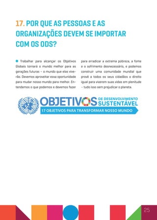 25
17. Por que as pessoas e as
organizações devem se importar
com os ODS?
Trabalhar para alcançar os Objetivos
Globais tornará o mundo melhor para as
gerações futuras – o mundo que elas vive-
rão. Devemos aproveitar essa oportunidade
para mudar nosso mundo para melhor. En-
tendemos o que podemos e devemos fazer
para erradicar a extrema pobreza, a fome
e o sofrimento desnecessário, e podemos
construir uma comunidade mundial que
provê a todos os seus cidadãos o direito
igual para viverem suas vidas em plenitude
– tudo isso sem prejudicar o planeta.
 