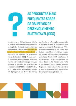 Em setembro de 2015, chefes de Estado,
de Governo e altos representantes da Or-
ganização das Nações Unidas reuniram-­se
em Nova York e adotaram a Agenda 2030
para o Desenvolvimento Sustentável, a
qual inclui os Objetivos de Desenvolvi-
mento Sustentável (ODS). A nova Agen-
da de desenvolvimento propõe uma ação
mundial coordenada entre os governos, as
empresas, a academia e a sociedade civil
para alcançar os 17 ODS e suas 169 metas,
de forma a erradicar a pobreza e promover
vida digna para todos, dentro dos limites
do planeta. As informações apresentadas
a seguir esclarecem as principais dúvidas
que surgem quando falamos dos ODS: o
processo de formatação dos novos Obje-
tivos, a necessidade de continuar o traba-
lho iniciado pelos Objetivos de Desenvol-
vimento do Milênio (ODM) e as formas de
implementação e acompanhamento dos
novos Objetivos. Ao oferecer uma melhor
compreensão dos ODS, o PNUD Brasil re-
força que o desenvolvimento sustentável
só será alcançado mediante o envolvimen-
to, compromisso e ação de todos.
AsPerguntasMais
Frequentessobre
osObjetivosde
Desenvolvimento
Sustentável(ODS)?
 