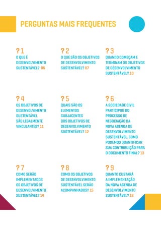 Perguntas Mais Frequentes
Quais são os
elementos
subjacentes
dos Objetivos de
Desenvolvimento
Sustentável? 12
? 5
Como os Objetivos
de Desenvolvimento
Sustentável serão
acompanhados? 15
? 8
A sociedade civil
participou do
processo de
negociação da
nova Agenda de
desenvolvimento
sustentável. Como
podemos quantificar
sua contribuição para
o documento final? 13
? 6
Quanto custará
a implementação
da nova agenda de
desenvolvimento
sustentável? 16
? 9
Como serão
implementados
os Objetivos de
Desenvolvimento
Sustentável? 14
? 7
O que é
Desenvolvimento
Sustentável? 06
? 1
O que são os Objetivos
de Desenvolvimento
Sustentável? 07
? 2
Quando começam e
terminam os Objetivos
de Desenvolvimento
Sustentável? 10
? 3
Os Objetivos de
Desenvolvimento
Sustentável
são legalmente
vinculantes? 11
? 4
 
