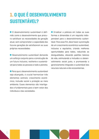 6
1. O que é Desenvolvimento
Sustentável?
O desenvolvimento sustentável é defi-
nido como o desenvolvimento que procu-
ra satisfazer as necessidades da geração
atual, sem comprometer a capacidade das
futuras gerações de satisfazerem as suas
próprias necessidades.
Desenvolvimento sustentável demanda
um esforço conjunto para a construção de
um futuro inclusivo, resiliente e sustentá-
vel para todas as pessoas e todo o planeta.
Para que o desenvolvimento sustentável
seja alcançado, é crucial harmonizar três
elementos centrais: crescimento econô-
mico, inclusão social e proteção ao meio
ambiente. Esses elementos são interliga-
dos e fundamentais para o bem-estar dos
indivíduos e das sociedades.
Erradicar a pobreza em todas as suas
formas e dimensões é um requisito indis-
pensável para o desenvolvimento susten-
tável. Para esse fim, deve haver a promoção
de um crescimento econômico sustentável,
inclusivo e equitativo, criando melhores
oportunidades para todos, reduzindo as
desigualdades, elevando padrões básicos
de vida, estimulando a inclusão e o desen-
volvimento social justo, e promovendo o
gerenciamento integrado e sustentável dos
recursos naturais e dos ecossistemas.
 