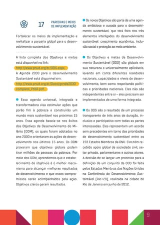 9
Fortalecer os meios de implementação e
revitalizar a parceria global para o desen-
volvimento sustentável.
--------------------------------------
A lista completa dos Objetivos e metas
está disponível no link:
http://www.pnud.org.br/ODS.aspx.
A Agenda 2030 para o Desenvolvimento
Sustentável está disponível em:
http://www.pnud.org.br/Docs/genda2030
completo_PtBR.pdf.
Essa agenda universal, integrada e
transformadora visa estimular ações que
porão fim à pobreza e construirão um
mundo mais sustentável nos próximos 15
anos. Essa agenda baseia-se nos êxitos
dos Objetivos de Desenvolvimento do Mi-
lênio (ODM), os quais foram adotados no
ano 2000 e orientaram as ações de desen-
volvimento nos últimos 15 anos. Os ODM
provaram que objetivos globais podem
tirar milhões de pessoas da pobreza. Por
meio dos ODM, aprendemos que o estabe-
lecimento de objetivos é o melhor meca-
nismo para alcançar melhores resultados
de desenvolvimento e que esses compro-
missos serão acompanhados pela ação.
Objetivos claros geram resultados.
parcerias e meios
de implementação17
Os novos Objetivos são parte de uma agen-
da ambiciosa e ousada para o desenvolvi-
mento sustentável, que terá foco nos três
elementos interligados do desenvolvimento
sustentável: crescimento econômico, inclu-
são social e proteção ao meio ambiente.
Os Objetivos e metas de Desenvolvi-
mento Sustentável (ODS) são globais em
sua natureza e universalmente aplicáveis,
levando em conta diferentes realidades
nacionais, capacidades e níveis de desen-
volvimento, bem como respeitando políti-
cas e prioridades nacionais. Eles não são
independentes entre si – eles precisam ser
implementados de uma forma integrada.
Os ODS são o resultado de um processo
transparente de três anos de duração, in-
clusivo e participativo com todas as partes
interessadas. Eles representam um acordo
sem precedentes em torno das prioridades
de desenvolvimento sustentável entre os
193 Estados Membros da ONU. Eles têm re-
cebido apoio global de sociedade civil, se-
tor privado, parlamentares e outros atores.
A decisão de se lançar um processo para a
definição de um conjunto de ODS foi feita
pelos Estados Membros das Nações Unidas
na Conferência de Desenvolvimento Sus-
tentável (Rio+20), realizada na cidade do
Rio de Janeiro em junho de 2012.
 