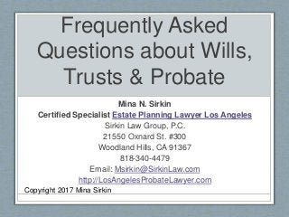 Frequently Asked
Questions about Wills,
Trusts & Probate
Mina N. Sirkin
Certified Specialist Estate Planning Lawyer Los Angeles
Sirkin Law Group, P.C.
21550 Oxnard St. #300
Woodland Hills, CA 91367
818-340-4479
Email: Msirkin@SirkinLaw.com
http://LosAngelesProbateLawyer.com
Copyright 2017 Mina Sirkin
 