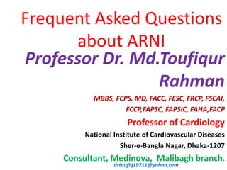 Professor Dr. Md.Toufiqur
Rahman
MBBS, FCPS, MD, FACC, FESC, FRCP, FSCAI,
FCCP,FAPSC, FAPSIC, FAHA,FACP
Professor of Cardiology
National Institute of Cardiovascular Diseases
Sher-e-Bangla Nagar, Dhaka-1207
Consultant, Medinova, Malibagh branch.
drtoufiq19711@yahoo.com
Frequent Asked Questions
about ARNI
 