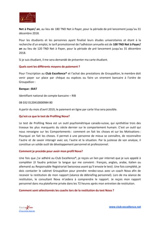 Net à Payer/ an​, au lieu de 180 TND Net à Payer, pour la période de pré lancement jusqu’au 31
décembre 2018.
Pour les étudiants et les personnes ayant finalisé leurs études universitaires et étant à la
recherche d’un emploi, le tarif promotionnel de l’adhésion annuelle est de ​100 TND Net à Payer/
an au lieu de 120 TND Net à Payer, pour la période de pré lancement jusqu’au 31 décembre
2018.
Si je suis étudiant, il me sera demandé de présenter ma carte étudiant.
Quels sont les différents moyens de paiement ?
Pour l’inscription au ​Club Excellence® ​et l’achat des prestations de GroupaXion, le membre doit
venir payer sur place par chèque ou espèces ou faire un virement bancaire à l’ordre de
GroupaXion :
Banque : BIAT
Identifiant national de compte bancaire – RIB
08 032 0120410000984 80
A partir du mois d’avril 2019, le paiement en ligne par carte Visa sera possible.
Qu’est-ce que le test de Profiling Nova?
Le test de Profiling Nova est un outil psychométrique canado-suisse, qui synthétise trois des
travaux les plus marquants du siècle dernier sur le comportement humain. C’est un outil qui
nous renseigne sur les Comportements : comment on fait les choses et sur les Motivations :
Pourquoi on fait les choses. Il permet à une personne de mieux se connaître, de reconnaître
l’autre et de savoir interagir avec soi, l’autre et la situation. Par la justesse de son analyse, il
constitue un solide outil de développement personnel et professionnel.
Comment je procède pour avoir mon profil Nova?
Une fois que j’ai adhéré au Club Excellence®, je reçois un lien par internet que je suis appelé à
compléter (il faudra préciser la langue qui me convient : français, anglais, arabe, italien ou
allemand au Responsable Registrariat Swissnova avant qu’il envoie le test) ​.Une fois complété, je
dois contacter le cabinet GroupaXion pour prendre rendez-vous avec un coach Nova afin de
recevoir la restitution de mon rapport (séance de débriefing personnel). Lors de ma séance de
restitution, le consultant Nova m’aidera à comprendre le rapport. Je reçois mon rapport
personnel dans ma plateforme privée dans les 72 heures après mon entretien de restitution.
Comment sont sélectionnés les coachs lors de la restitution du test Nova ?
www.club-excellence.net
©Tous droits réservés
 