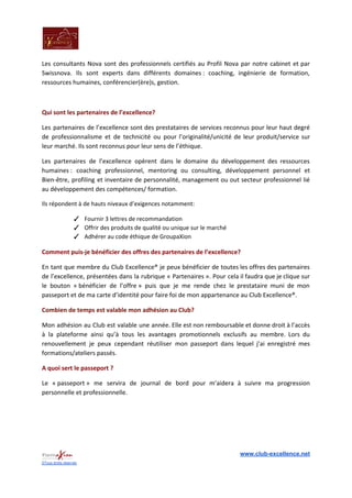 Les consultants Nova sont des professionnels certifiés au Profil Nova par notre cabinet et par
Swissnova. Ils sont experts dans différents domaines : coaching, ingénierie de formation,
ressources humaines, conférencier(ère)s, gestion.
Qui sont les partenaires de l’excellence?
Les partenaires de l’excellence sont des prestataires de services reconnus pour leur haut degré
de professionnalisme et de technicité ou pour l’originalité/unicité de leur produit/service sur
leur marché. Ils sont reconnus pour leur sens de l’éthique.
Les partenaires de l’excellence opèrent dans le domaine du développement des ressources
humaines : coaching professionnel, mentoring ou consulting, développement personnel et
Bien-être, profiling et inventaire de personnalité, management ou out secteur professionnel lié
au développement des compétences/ formation.
Ils répondent à de hauts niveaux d’exigences notamment:
✓ Fournir 3 lettres de recommandation
✓ Offrir des produits de qualité ou unique sur le marché
✓ Adhérer au code éthique de GroupaXion
Comment puis-je bénéficier des offres des partenaires de l’excellence?
En tant que membre du Club Excellence® je peux bénéficier de toutes les offres des partenaires
de l’excellence, présentées dans la rubrique « Partenaires ». Pour cela il faudra que je clique sur
le bouton « bénéficier de l’offre » puis que je me rende chez le prestataire muni de mon
passeport et de ma carte d’identité pour faire foi de mon appartenance au Club Excellence®.
Combien de temps est valable mon adhésion au Club?
Mon adhésion au Club est valable une année. Elle est non remboursable et donne droit à l’accès
à la plateforme ainsi qu’à tous les avantages promotionnels exclusifs au membre. Lors du
renouvellement je peux cependant réutiliser mon passeport dans lequel j’ai enregistré mes
formations/ateliers passés.
A quoi sert le passeport ?
Le « passeport » me servira de journal de bord pour m’aidera à suivre ma progression
personnelle et professionnelle.
www.club-excellence.net
©Tous droits réservés
 