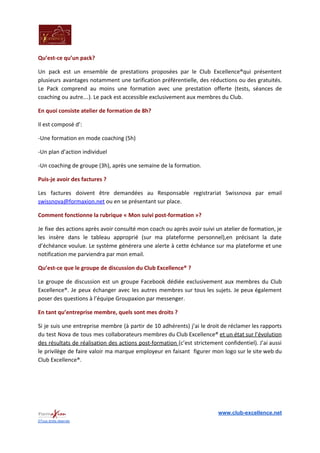 Qu’est-ce qu’un pack?
Un pack est un ensemble de prestations proposées par le Club Excellence®qui présentent
plusieurs avantages notamment une tarification préférentielle, des réductions ou des gratuités.
Le Pack comprend au moins une formation avec une prestation offerte (tests, séances de
coaching ou autre…). Le pack est accessible exclusivement aux membres du Club.
En quoi consiste atelier de formation de 8h?
Il est composé d’:
-Une formation en mode coaching (5h)
-Un plan d’action individuel
-Un coaching de groupe (3h), après une semaine de la formation.
Puis-je avoir des factures ?
Les factures doivent être demandées au Responsable registrariat Swissnova par email
swissnova@formaxion.net​ ou en se présentant sur place.
Comment fonctionne la rubrique « Mon suivi post-formation »?
Je fixe des actions après avoir consulté mon coach ou après avoir suivi un atelier de formation, je
les insère dans le tableau approprié (sur ma plateforme personnel),en précisant la date
d’échéance voulue. Le système générera une alerte à cette échéance sur ma plateforme et une
notification me parviendra par mon email.
Qu’est-ce que le groupe de discussion du Club Excellence® ?
Le groupe de discussion est un groupe Facebook dédiée exclusivement aux membres du Club
Excellence®. Je peux échanger avec les autres membres sur tous les sujets. Je peux également
poser des questions à l’équipe Groupaxion par messenger.
En tant qu’entreprise membre, quels sont mes droits ?
Si je suis une entreprise membre (à partir de 10 adhérents) j’ai le droit de réclamer les rapports
du test Nova de tous mes collaborateurs membres du Club Excellence® ​et un état sur l’évolution
des résultats de réalisation des actions post-formation ​(c’est strictement confidentiel). J’ai aussi
le privilège de faire valoir ma marque employeur en faisant figurer mon logo sur le site web du
Club Excellence®.
www.club-excellence.net
©Tous droits réservés
 