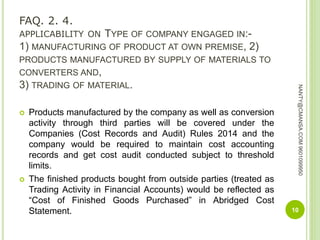 FAQ. 2. 4.
APPLICABILITY ON TYPE OF COMPANY ENGAGED IN:-
1) MANUFACTURING OF PRODUCT AT OWN PREMISE, 2)
PRODUCTS MANUFACTURED BY SUPPLY OF MATERIALS TO
CONVERTERS AND,
3) TRADING OF MATERIAL.
 Products manufactured by the company as well as conversion
activity through third parties will be covered under the
Companies (Cost Records and Audit) Rules 2014 and the
company would be required to maintain cost accounting
records and get cost audit conducted subject to threshold
limits.
 The finished products bought from outside parties (treated as
Trading Activity in Financial Accounts) would be reflected as
“Cost of Finished Goods Purchased” in Abridged Cost
Statement. 10
NANTY@CMANSA.COM9601099950
 