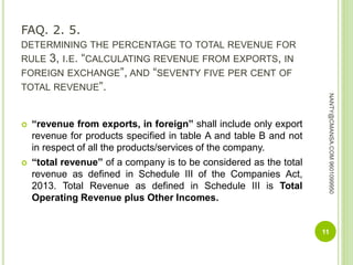 FAQ. 2. 5.
DETERMINING THE PERCENTAGE TO TOTAL REVENUE FOR
RULE 3, I.E. “CALCULATING REVENUE FROM EXPORTS, IN
FOREIGN EXCHANGE”, AND “SEVENTY FIVE PER CENT OF
TOTAL REVENUE”.
 “revenue from exports, in foreign” shall include only export
revenue for products specified in table A and table B and not
in respect of all the products/services of the company.
 “total revenue” of a company is to be considered as the total
revenue as defined in Schedule III of the Companies Act,
2013. Total Revenue as defined in Schedule III is Total
Operating Revenue plus Other Incomes.
11
NANTY@CMANSA.COM9601099950
 