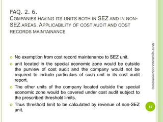 FAQ. 2. 6.
COMPANIES HAVING ITS UNITS BOTH IN SEZ AND IN NON-
SEZ AREAS. APPLICABILITY OF COST AUDIT AND COST
RECORDS MAINTAINANCE
 No exemption from cost record maintenance to SEZ unit.
 unit located in the special economic zone would be outside
the purview of cost audit and the company would not be
required to include particulars of such unit in its cost audit
report.
 The other units of the company located outside the special
economic zone would be covered under cost audit subject to
the prescribed threshold limits.
 Thus threshold limit to be calculated by revenue of non-SEZ
unit.
12
NANTY@CMANSA.COM9601099950
 
