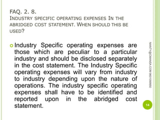 FAQ. 2. 8.
INDUSTRY SPECIFIC OPERATING EXPENSES IN THE
ABRIDGED COST STATEMENT. WHEN SHOULD THIS BE
USED?
 Industry Specific operating expenses are
those which are peculiar to a particular
industry and should be disclosed separately
in the cost statement. The Industry Specific
operating expenses will vary from industry
to industry depending upon the nature of
operations. The industry specific operating
expenses shall have to be identified and
reported upon in the abridged cost
statement. 14
NANTY@CMANSA.COM9601099950
 