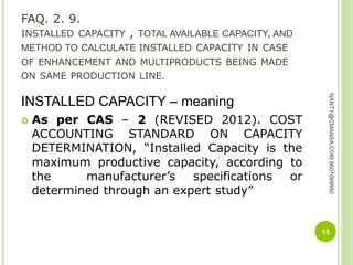 FAQ. 2. 9.
INSTALLED CAPACITY , TOTAL AVAILABLE CAPACITY, AND
METHOD TO CALCULATE INSTALLED CAPACITY IN CASE
OF ENHANCEMENT AND MULTIPRODUCTS BEING MADE
ON SAME PRODUCTION LINE.
INSTALLED CAPACITY – meaning
 As per CAS – 2 (REVISED 2012). COST
ACCOUNTING STANDARD ON CAPACITY
DETERMINATION, “Installed Capacity is the
maximum productive capacity, according to
the manufacturer’s specifications or
determined through an expert study”
15
NANTY@CMANSA.COM9601099950
 