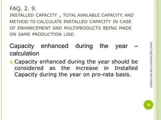 FAQ. 2. 9.
INSTALLED CAPACITY , TOTAL AVAILABLE CAPACITY, AND
METHOD TO CALCULATE INSTALLED CAPACITY IN CASE
OF ENHANCEMENT AND MULTIPRODUCTS BEING MADE
ON SAME PRODUCTION LINE.
Capacity enhanced during the year –
calculation
 Capacity enhanced during the year should be
considered as the increase in Installed
Capacity during the year on pro-rata basis.
16
NANTY@CMANSA.COM9601099950
 