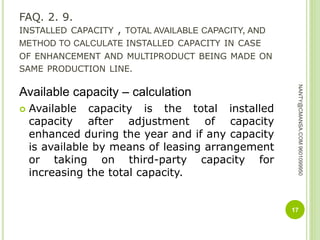 FAQ. 2. 9.
INSTALLED CAPACITY , TOTAL AVAILABLE CAPACITY, AND
METHOD TO CALCULATE INSTALLED CAPACITY IN CASE
OF ENHANCEMENT AND MULTIPRODUCT BEING MADE ON
SAME PRODUCTION LINE.
Available capacity – calculation
 Available capacity is the total installed
capacity after adjustment of capacity
enhanced during the year and if any capacity
is available by means of leasing arrangement
or taking on third-party capacity for
increasing the total capacity.
17
NANTY@CMANSA.COM9601099950
 