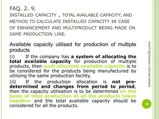 FAQ. 2. 9.
INSTALLED CAPACITY , TOTAL AVAILABLE CAPACITY, AND
METHOD TO CALCULATE INSTALLED CAPACITY IN CASE
OF ENHANCEMENT AND MULTIPRODUCT BEING MADE ON
SAME PRODUCTION LINE.
Available capacity utilised for production of multiple
products
(i) If the company has a system of allocating the
total available capacity for production of multiple
products, then such allocated available capacity is to
be considered for the products being manufactured by
utilising the same production facility.
(ii) If the production allocation is not pre-
determined and changes from period to period,
then the capacity utilisation is to be determined on the
basis of total production of all the products taken
together and the total available capacity should be
considered for all the products. 18
NANTY@CMANSA.COM9601099950
 