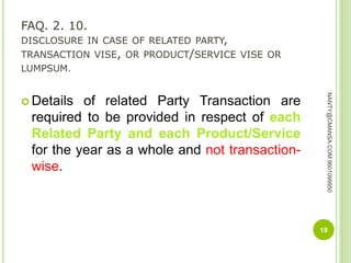 FAQ. 2. 10.
DISCLOSURE IN CASE OF RELATED PARTY,
TRANSACTION VISE, OR PRODUCT/SERVICE VISE OR
LUMPSUM.
 Details of related Party Transaction are
required to be provided in respect of each
Related Party and each Product/Service
for the year as a whole and not transaction-
wise.
19
NANTY@CMANSA.COM9601099950
 