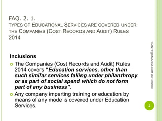 FAQ. 2. 1.
TYPES OF EDUCATIONAL SERVICES ARE COVERED UNDER
THE COMPANIES (COST RECORDS AND AUDIT) RULES
2014
Inclusions
 The Companies (Cost Records and Audit) Rules
2014 covers “Education services, other than
such similar services falling under philanthropy
or as part of social spend which do not form
part of any business”.
 Any company imparting training or education by
means of any mode is covered under Education
Services. 2
NANTY@CMANSA.COM9601099950
 