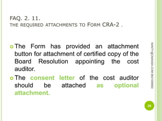 FAQ. 2. 11.
THE REQUIRED ATTACHMENTS TO FORM CRA-2 .
 The Form has provided an attachment
button for attachment of certified copy of the
Board Resolution appointing the cost
auditor.
 The consent letter of the cost auditor
should be attached as optional
attachment.
20
NANTY@CMANSA.COM9601099950
 
