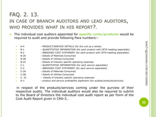 FAQ. 2. 13.
IN CASE OF BRANCH AUDITORS AND LEAD AUDITORS,
WHO PROVIDES WHAT IN HIS REPORT?.
 The individual cost auditors appointed for specific units/products would be
required to audit and provide following Para numbers:-
 A-4 - PRODUCT/SERVICE DETAILS (for the unit as a whole)
 B-1 - QUANTITATIVE INFORMATION (for each product with CETA heading separately)
 B-2 - ABRIDGED COST STATEMENT (for each product with CETA heading separately)
 B-2A - Details of Materials Consumed
 B-2B - Details of Utilities Consumed
 B-2C - Details of Industry specific operating expenses
 C-1 - QUANTITATIVE INFORMATION (for each service separately)
 C-2 - ABRIDGED COST STATEMENT (for each service separately)
 C-2A - Details of Materials Consumed
 C-2B - Details of Utilities Consumed
 C- 2C - Details of Industry specific operating expenses
 D-1 - product and service profitability statement (for audited products/services)
in respect of the products/services coming under the purview of their
respective audits. The individual auditors would also be required to submit
to the Board of Directors the individual cost audit report as per Form of the
Cost Audit Report given in CRA-3..
22
NANTY@CMANSA.COM9601099950
 