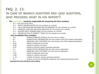 FAQ. 2. 13.
IN CASE OF BRANCH AUDITORS AND LEAD AUDITORS,
WHO PROVIDES WHAT IN HIS REPORT?.
 The lead auditor would be responsible for preparing the Para numbers
 A-3 – Cost Accounting Policy.
 D-2 – PROFIT RECONCILIATION (for the company as a whole)
 D-3 – VALUE ADDITION AND DISTRIBUTION OF EARNINGS (for the company as a whole)
 D- 4 – FINANCIAL POSITION AND RATIO ANALYSIS (for the company as a whole)
 D-5 – RELATED PARTY TRANSACTIONS (for the company as a whole)
 D-6 – RECONCILIATION OF INDIRECT TAXES (for the company as a whole)
and consolidate Para numbers
 A-4 - PRODUCT/SERVICE DETAILS (for the unit as a whole)
 B-1 - QUANTITATIVE INFORMATION (for each product with CETA heading separately)
 B-2 - ABRIDGED COST STATEMENT (for each product with CETA heading separately)
 B-2A - Details of Materials Consumed
 B-2B - Details of Utilities Consumed
 B-2C - Details of Industry specific operating expenses
 C-1 - QUANTITATIVE INFORMATION (for each service separately)
 C-2 - ABRIDGED COST STATEMENT (for each service separately)
 C-2A - Details of Materials Consumed
 C-2B - Details of Utilities Consumed
 C- 2C - Details of Industry specific operating expenses
 D-1 - product and service profitability statement (for audited products/services)
received from the individual cost auditors.
23
NANTY@CMANSA.COM9601099950
 