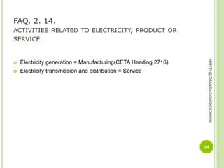 FAQ. 2. 14.
ACTIVITIES RELATED TO ELECTRICITY, PRODUCT OR
SERVICE.
 Electricity generation = Manufacturing(CETA Heading 2716)
 Electricity transmission and distribution = Service
24
NANTY@CMANSA.COM9601099950
 