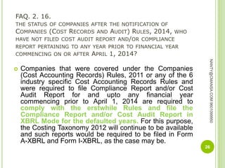 FAQ. 2. 16.
THE STATUS OF COMPANIES AFTER THE NOTIFICATION OF
COMPANIES (COST RECORDS AND AUDIT) RULES, 2014, WHO
HAVE NOT FILED COST AUDIT REPORT AND/OR COMPLIANCE
REPORT PERTAINING TO ANY YEAR PRIOR TO FINANCIAL YEAR
COMMENCING ON OR AFTER APRIL 1, 2014?
 Companies that were covered under the Companies
(Cost Accounting Records) Rules, 2011 or any of the 6
industry specific Cost Accounting Records Rules and
were required to file Compliance Report and/or Cost
Audit Report for and upto any financial year
commencing prior to April 1, 2014 are required to
comply with the erstwhile Rules and file the
Compliance Report and/or Cost Audit Report in
XBRL Mode for the defaulted years. For this purpose,
the Costing Taxonomy 2012 will continue to be available
and such reports would be required to be filed in Form
A-XBRL and Form I-XBRL, as the case may be.
26
NANTY@CMANSA.COM9601099950
 