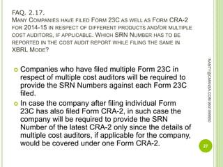 FAQ. 2.17.
MANY COMPANIES HAVE FILED FORM 23C AS WELL AS FORM CRA-2
FOR 2014-15 IN RESPECT OF DIFFERENT PRODUCTS AND/OR MULTIPLE
COST AUDITORS, IF APPLICABLE. WHICH SRN NUMBER HAS TO BE
REPORTED IN THE COST AUDIT REPORT WHILE FILING THE SAME IN
XBRL MODE?
 Companies who have filed multiple Form 23C in
respect of multiple cost auditors will be required to
provide the SRN Numbers against each Form 23C
filed.
 In case the company after filing individual Form
23C has also filed Form CRA-2, in such case the
company will be required to provide the SRN
Number of the latest CRA-2 only since the details of
multiple cost auditors, if applicable for the company,
would be covered under one Form CRA-2. 27
NANTY@CMANSA.COM9601099950
 