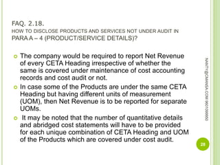 FAQ. 2.18.
HOW TO DISCLOSE PRODUCTS AND SERVICES NOT UNDER AUDIT IN
PARA A – 4 (PRODUCT/SERVICE DETAILS)?
 The company would be required to report Net Revenue
of every CETA Heading irrespective of whether the
same is covered under maintenance of cost accounting
records and cost audit or not.
 In case some of the Products are under the same CETA
Heading but having different units of measurement
(UOM), then Net Revenue is to be reported for separate
UOMs.
 It may be noted that the number of quantitative details
and abridged cost statements will have to be provided
for each unique combination of CETA Heading and UOM
of the Products which are covered under cost audit.
28
NANTY@CMANSA.COM9601099950
 