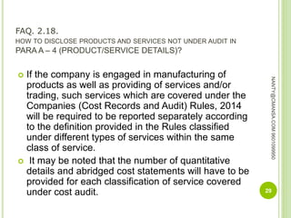FAQ. 2.18.
HOW TO DISCLOSE PRODUCTS AND SERVICES NOT UNDER AUDIT IN
PARA A – 4 (PRODUCT/SERVICE DETAILS)?
 If the company is engaged in manufacturing of
products as well as providing of services and/or
trading, such services which are covered under the
Companies (Cost Records and Audit) Rules, 2014
will be required to be reported separately according
to the definition provided in the Rules classified
under different types of services within the same
class of service.
 It may be noted that the number of quantitative
details and abridged cost statements will have to be
provided for each classification of service covered
under cost audit. 29
NANTY@CMANSA.COM9601099950
 