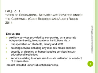 FAQ. 2. 1.
TYPES OF EDUCATIONAL SERVICES ARE COVERED UNDER
THE COMPANIES (COST RECORDS AND AUDIT) RULES
2014
Exclusions
 auxiliary services provided by companies, as a separate
independent entity, to educational institutions viz.,:-
1. transportation of students, faculty and staff;
2. catering service including any mid-day meals scheme;
3. security or cleaning or house-keeping services in such
educational institution;
4. services relating to admission to such institution or conduct
of examination.
are not included under Education Services. 3
NANTY@CMANSA.COM9601099950
 