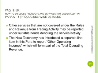 FAQ. 2.18.
HOW TO DISCLOSE PRODUCTS AND SERVICES NOT UNDER AUDIT IN
PARA A – 4 (PRODUCT/SERVICE DETAILS)?
 Other services that are not covered under the Rules
and Revenue from Trading Activity may be reported
under suitable heads denoting the service/activity.
 The New Taxonomy has introduced a separate line
item in this Para to report “Other Operating
Incomes” which will form part of the Total Operating
Revenue.
30
NANTY@CMANSA.COM9601099950
 