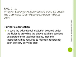 FAQ. 2. 1.
TYPES OF EDUCATIONAL SERVICES ARE COVERED UNDER
THE COMPANIES (COST RECORDS AND AUDIT) RULES
2014
Further clearification
 In case the educational institution covered under
the Rules is providing the above auxiliary services
as a part of their total operations, then the
institution will be required to maintain records for
such auxiliary services also.
4
NANTY@CMANSA.COM9601099950
 