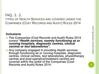 FAQ. 2. 2.
TYPES OF HEALTH SERVICES ARE COVERED UNDER THE
COMPANIES (COST RECORDS AND AUDIT) RULES 2014
Inclusions
 The Companies (Cost Records and Audit) Rules 2014
covers “Health services, namely functioning as or
running hospitals, diagnostic centres, clinical
centres or test laboratories”.
 Any company engaged in providing Health services
through functioning as or running hospitals, diagnostic
centres, clinical centres, test laboratories, physiotherapy
centres and post-operative/treatment centres are
covered within the ambit of the Companies (Cost
Records and Audit) Rules 2014. 5
NANTY@CMANSA.COM9601099950
 