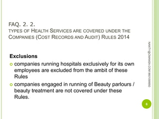 FAQ. 2. 2.
TYPES OF HEALTH SERVICES ARE COVERED UNDER THE
COMPANIES (COST RECORDS AND AUDIT) RULES 2014
Exclusions
 companies running hospitals exclusively for its own
employees are excluded from the ambit of these
Rules
 companies engaged in running of Beauty parlours /
beauty treatment are not covered under these
Rules.
6
NANTY@CMANSA.COM9601099950
 
