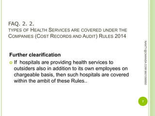 FAQ. 2. 2.
TYPES OF HEALTH SERVICES ARE COVERED UNDER THE
COMPANIES (COST RECORDS AND AUDIT) RULES 2014
Further clearification
 If hospitals are providing health services to
outsiders also in addition to its own employees on
chargeable basis, then such hospitals are covered
within the ambit of these Rules..
7
NANTY@CMANSA.COM9601099950
 