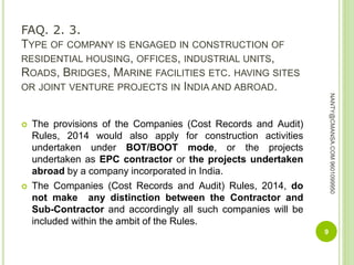 FAQ. 2. 3.
TYPE OF COMPANY IS ENGAGED IN CONSTRUCTION OF
RESIDENTIAL HOUSING, OFFICES, INDUSTRIAL UNITS,
ROADS, BRIDGES, MARINE FACILITIES ETC. HAVING SITES
OR JOINT VENTURE PROJECTS IN INDIA AND ABROAD.
 The provisions of the Companies (Cost Records and Audit)
Rules, 2014 would also apply for construction activities
undertaken under BOT/BOOT mode, or the projects
undertaken as EPC contractor or the projects undertaken
abroad by a company incorporated in India.
 The Companies (Cost Records and Audit) Rules, 2014, do
not make any distinction between the Contractor and
Sub-Contractor and accordingly all such companies will be
included within the ambit of the Rules.
9
NANTY@CMANSA.COM9601099950
 