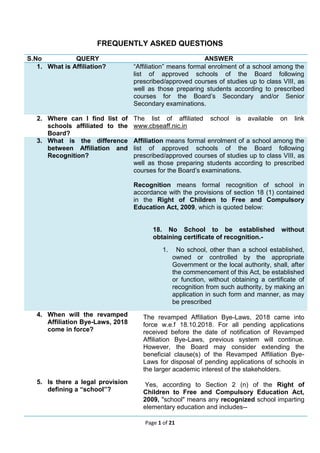 Page 1 of 21
FREQUENTLY ASKED QUESTIONS
S.No QUERY ANSWER
1. What is Affiliation? “Affiliation” means formal enrolment of a school among the
list of approved schools of the Board following
prescribed/approved courses of studies up to class VIII, as
well as those preparing students according to prescribed
courses for the Board’s Secondary and/or Senior
Secondary examinations.
2. Where can I find list of
schools affiliated to the
Board?
The list of affiliated school is available on link
www.cbseaff.nic.in
3. What is the difference
between Affiliation and
Recognition?
Affiliation means formal enrolment of a school among the
list of approved schools of the Board following
prescribed/approved courses of studies up to class VIII, as
well as those preparing students according to prescribed
courses for the Board’s examinations.
Recognition means formal recognition of school in
accordance with the provisions of section 18 (1) contained
in the Right of Children to Free and Compulsory
Education Act, 2009, which is quoted below:
18. No School to be established without
obtaining certificate of recognition.-
1. No school, other than a school established,
owned or controlled by the appropriate
Government or the local authority, shall, after
the commencement of this Act, be established
or function, without obtaining a certificate of
recognition from such authority, by making an
application in such form and manner, as may
be prescribed
4. When will the revamped
Affiliation Bye-Laws, 2018
come in force?
The revamped Affiliation Bye-Laws, 2018 came into
force w.e.f 18.10.2018. For all pending applications
received before the date of notification of Revamped
Affiliation Bye-Laws, previous system will continue.
However, the Board may consider extending the
beneficial clause(s) of the Revamped Affiliation Bye-
Laws for disposal of pending applications of schools in
the larger academic interest of the stakeholders.
5. Is there a legal provision
defining a “school”?
Yes, according to Section 2 (n) of the Right of
Children to Free and Compulsory Education Act,
2009, "school" means any recognized school imparting
elementary education and includes--
 