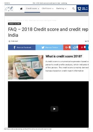 1/29/2018 FAQ - 2018 Credit score and credit report in India - credit blog
http://www.creditscorebasicsblog.com/faq-2018-credit-score-and-credit-report-in-india/ 1/7
What is credit score 2018?
A credit score is a numerical expression based on
person’s credit profile analysis, which indicates th
of the person. The credit score is mainly derived
bureaus based on credit report information
Home  Credit score  FAQ – 2018 Credit score and credit report in India
CREDIT SCORE
FAQ – 2018 Credit score and credit rep
India
3 min read 88 
 Share on Facebook 
Share
on
Google+

Share
on
Reddit

Share
on
Pinterest
 Share on Twitter
What is credit score?
 Credit score Cibil Score Banking
12NEW
ARTICLES
 