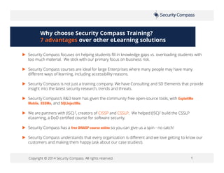 Copyright © 2014 Security Compass. All rights reserved. 1
Why choose Security Compass Training?
7 advantages over other eLearning solutions
 Security Compass focuses on helping students fill in knowledge gaps vs. overloading students with
too much material. We stick with our primary focus on business risk.
 Security Compass courses are ideal for large Enterprises where many people may have many
different ways of learning, including accessibility reasons.
 Security Compass is not just a training company. We have Consulting and SD Elements that provide
insight into the latest security research, trends and threats.
 Security Compass's R&D team has given the community free open-source tools, with ExploitMe
Mobile, XSSMe, and SQLInjectMe.
 We are partners with (ISC) 2, creators of CISSP and CSSLP. We helped (ISC)2 build the CSSLP
eLearning, a DoD certified course for software security.
 Security Compass has a free OWASP course online so you can give us a spin - no catch!
 Security Compass understands that every organization is different and we love getting to know our
customers and making them happy (ask about our case studies!).
 