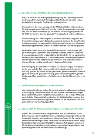 23.	 Wie ist es um die Lieferfähigkeit der Rabattprodukte bestellt?

    Die AOK prüft vor der Auftragsvergabe sorgfältig die Lieferfähigkeit ihrer
    Vertragspartner. Auch nach Vertragsstart kontrollieren die AOKs fortlau-
    fend die Belieferung der Großhändler und Apotheken.

    Unternehmen, die einen Vertrag mit der AOK abschließen wollen, müssen
    für jeden angebotenen Wirkstoff so hohe Produktionskapazitäten nachwei-
    sen, dass sie damit mindestens 70 Prozent der Verordnungen je Wirkstoff
    für AOK-Versicherte über die gesamte Vertragslaufzeit abdecken können.

    Bei der Prüfung der Lieferfähigkeit ist die AOK auf korrekte Angaben der
    Unternehmen angewiesen. Bei Vertragsverstößen müssen die betreffenden
    Unternehmen mit Vertragsstrafen, Kündigung des Vertrags und Schadener-
    satzforderungen rechnen. Dies ist in einzelnen Fällen auch bereits passiert.

    Punktuelle Produktions- oder Lieferdefizite einzelner Unternehmen gibt
    es immer wieder. Das betrifft aber alle Medikamente, nicht nur Rabattver-
    tragsprodukte. Und nicht in jedem Fall ist der Hersteller für ein punktuelles
    Lieferproblem verantwortlich. Es kann vorkommen, dass der jeweilige Groß-
    händler der einzelnen Apotheke das betreffende Präparat nicht in ausrei-
    chender Menge vorrätig hat, obwohl er dazu verpflichtet ist.

    Die Versorgung der Versicherten mit den für sie notwendigen Medikamen-
    ten ist aber zu jeder Zeit sichergestellt. Ist ein Medikament einmal nicht
    vorrätig, gibt der Apotheker ein vergleichbares, generisches Medikament ab
    (gleicher Wirkstoff, gleiche Dosierung, gleiche Darreichungsform, gleiche
    Packungsgröße). Jeder Patient erhält also immer das Medikament, das er be-
    nötigt.


24.	 Sind Ärzte und Apotheker stets aktuell informiert?

    Alle notwendigen Daten stehen Ärzten und Apotheken über deren Software
    zur Verfügung. Die Informationen darüber, welche Rabattvereinbarungen
    bei welcher AOK gelten, werden kontinuierlich über die zentrale AOK-Mel-
    destelle beim Wissenschaftlichen Institut der AOK (WIdO) erfasst und den
    entsprechenden Dienstleistungsunternehmen für die Apotheken- und Arzt-
    praxissoftware zur Verfügung gestellt.


25.	 Warum wählt die AOK nur einen Rabattpartner pro Region und Wirkstoff?

    Dies ist das Grundmodell des Vergaberechts, aber auch ein Resultat von
    Entscheidungen der Vergabekammern und des Landessozialgerichtes (LSG)
    Baden-Württemberg aus dem Ausschreibungsverfahren für die zweite bun-
    desweite AOK-Vertragstranche 2007/2008. Im Mai 2011 hat auch der Verga-
    besenat des Oberlandesgerichtes (OLG) Düsseldorf als das seit Januar 2011
    für die Arzneimittelrabattverträge oberste zuständige Zivilgericht das Aus-
    schreibungsverfahren der AOK ausdrücklich bestätigt.

                                                                                    11
 