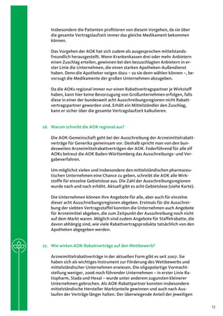 Insbesondere die Patienten profitieren von diesem Vorgehen, da sie über
    die gesamte Vertragslaufzeit immer das gleiche Medikament bekommen
    können.

    Das Vorgehen der AOK hat sich zudem als ausgesprochen mittelstands-
    freundlich herausgestellt. Wenn Krankenkassen drei oder mehr Anbietern
    einen Zuschlag erteilen, gewinnen bei den bezuschlagten Anbietern in er-
    ster Linie die Unternehmen, die einen starken Apotheken-Außendienst
    haben. Denn die Apotheker neigen dazu – so sie denn wählen können –, be-
    vorzugt die Medikamente der großen Unternehmen abzugeben.

    Da die AOKs regional immer nur einen Rabattvertragspartner je Wirkstoff
    haben, kann hier keine Bevorzugung von Großunternehmen erfolgen, falls
    diese in einer der bundesweit acht Ausschreibungsregionen nicht Rabatt-
    vertragspartner geworden sind. Erhält ein Mittelständler den Zuschlag,
    kann er sicher über die gesamte Vertragslaufzeit kalkulieren.


26.	 Warum schreibt die AOK regional aus?

    Die AOK-Gemeinschaft geht bei der Ausschreibung der Arzneimittelrabatt-
    verträge für Generika gemeinsam vor. Deshalb spricht man von den bun-
    desweiten Arzneimittelrabattverträgen der AOK. Federführend für alle elf
    AOKs betreut die AOK Baden-Württemberg das Ausschreibungs- und Ver-
    gabeverfahren.

    Um möglichst vielen und insbesondere den mittelständischen pharmazeu-
    tischen Unternehmen eine Chance zu geben, schreibt die AOK alle Wirk-
    stoffe für einzelne Gebietslose aus. Die Zahl der Ausschreibungsregionen
    wurde nach und nach erhöht. Aktuell gibt es acht Gebietslose (siehe Karte).

    Die Unternehmen können ihre Angebote für alle, aber auch für einzelne
    dieser acht Ausschreibungsregionen abgeben. Erstmals für die Ausschrei-
    bung der siebten Vertragsstaffel konnten die Unternehmen auch Angebote
    für Arzneimittel abgeben, die zum Zeitpunkt der Ausschreibung noch nicht
    auf dem Markt waren. Möglich sind zudem Angebote für Staffelrabatte, die
    davon abhängig sind, wie viele Rabattvertragsprodukte tatsächlich von den
    Apotheken abgegeben werden.


27.	 Wie wirken AOK-Rabattverträge auf den Wettbewerb?

    Arzneimittelrabattverträge in der aktuellen Form gibt es seit 2007. Sie
    haben sich als wichtiges Instrument zur Förderung des Wettbewerbs und
    mittelständischer Unternehmen erwiesen. Die oligopolartige Vormacht-
    stellung weniger, 2006 noch führender Unternehmen – in erster Linie Ra-
    tiopharm, Stada und Hexal – wurde unter anderem zugunsten kleinerer
    Unternehmen gebrochen. Als AOK-Rabattpartner konnten insbesondere
    mittelständische Hersteller Marktanteile gewinnen und auch nach Aus-
    laufen der Verträge länger halten. Der überwiegende Anteil der jeweiligen

                                                                                  12
 