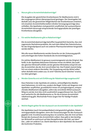 1.	   Warum gibt es Arzneimittelrabattverträge?

      Die Ausgaben der gesetzlichen Krankenkassen für Medikamente sind in
      den vergangenen Jahren überproportional gestiegen. Der Gesetzgeber hat
      deshalb 2007 die gesetzlichen Möglichkeiten der Krankenkassen erweitert,
      mit einzelnen Arzneimittelherstellern direkte Versorgungsverträge abzu-
      schließen. Die Apotheken sind gesetzlich verpflichtet, bei austauschbaren
      Arzneimitteln bevorzugt entsprechende Vertragsprodukte der jeweiligen
      Krankenkasse abzugeben.


2.	 Für welche Medikamente gibt es Rabattverträge?

      Die Arzneimittelrabattverträge betreffen hauptsächlich Generika. Das sind
      sogenannte Nachahmerprodukte, die nach dem Ablauf des Patentschutzes
      für das Originalpräparat auch von anderen Pharmaunternehmen hergestellt
      werden dürfen.

      Wie alle neuen Medikamente werden Generika vor der Zulassung geprüft
      und unterliegen den hohen Standards des Arzneimittelgesetzes.

      Ein solches Medikament ist genauso zusammengesetzt wie das Original. Das
      heißt: In der Apotheke bekommen Patienten immer ein Mittel, das exakt
      den gleichen Wirkstoff enthält und der gleichen Wirkstärke entspricht wie
      das Arzneimittel, das der Arzt verschrieben hat. Das Produkt stammt ledig-
      lich von einem anderen Hersteller. Die Verpackung und das Mittel selbst
      sehen deshalb meist anders aus. Es wird “Gleiches durch Gleiches” ersetzt,
      nur eben günstiger.

3.	 Werden Generika erst seit Einführung der Rabattverträge ausgetauscht?

      Dass Patienten in der Apotheke ein anderes, wirkstoffgleiches Medika-
      ment bekommen, ist nicht neu, sondern die Regel. Schon seit längerem sind
      Apotheker verpflichtet, grundsätzlich immer ein preisgünstigeres, entspre-
      chendes Medikament abzugeben, sofern das verordnete Mittel austausch-
      fähig ist und der Arzt dies nicht ausdrücklich ausgeschlossen hat. Das trifft
      auch weiterhin für alle Medikamente zu, für die es keinen Arzneimittel­
      rabattvertrag gibt. Wechselnde Preise sorgen hier für häufige Produkt­
      wechsel.


4.	 Welche Regeln gelten für den Austausch von Arzneimitteln in der Apotheke?

      Die Apotheken (auch Versandapotheken) sind gesetzlich gehalten, Rabatt-
      vertragsprodukte abzugeben, wenn die Voraussetzungen für den Austausch
      gegeben sind. Grundvoraussetzung dazu ist zunächst, dass der Arzt auf dem
      Rezept den Austausch des Arzneimittels zulässt. Dazu gibt er den benötig­
      ten Wirkstoff an und kreuzt auf dem Rezeptformular das Feld „aut idem“
      (lat.: „oder ein anderes“) an. Damit überlässt er dem Apotheker die Auswahl
      des konkreten Produktes.

                                                                                      4
 