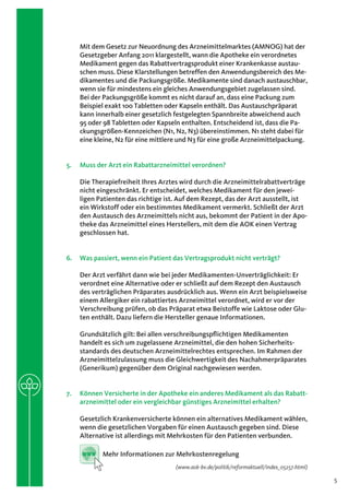 Mit dem Gesetz zur Neuordnung des Arzneimittelmarktes (AMNOG) hat der
    Gesetzgeber Anfang 2011 klargestellt, wann die Apotheke ein verordnetes
    Medikament gegen das Rabattvertragsprodukt einer Krankenkasse austau-
    schen muss. Diese Klarstellungen betreffen den Anwendungsbereich des Me-
    dikamentes und die Packungsgröße. Medikamente sind danach austauschbar,
    wenn sie für mindestens ein gleiches Anwendungsgebiet zugelassen sind.
    Bei der Packungsgröße kommt es nicht darauf an, dass eine Packung zum
    Beispiel exakt 100 Tabletten oder Kapseln enthält. Das Austauschpräparat
    kann innerhalb einer gesetzlich festgelegten Spannbreite abweichend auch
    95 oder 98 Tabletten oder Kapseln enthalten. Entscheidend ist, dass die Pa-
    ckungsgrößen-Kennzeichen (N1, N2, N3) übereinstimmen. N1 steht dabei für
    eine kleine, N2 für eine mittlere und N3 für eine große Arzneimittelpackung.


5.	 Muss der Arzt ein Rabattarzneimittel verordnen?

    Die Therapiefreiheit Ihres Arztes wird durch die Arzneimittelrabattverträge
    nicht eingeschränkt. Er entscheidet, welches Medikament für den jewei-
    ligen Patienten das richtige ist. Auf dem Rezept, das der Arzt ausstellt, ist
    ein Wirkstoff oder ein bestimmtes Medikament vermerkt. Schließt der Arzt
    den Austausch des Arzneimittels nicht aus, bekommt der Patient in der Apo-
    theke das Arzneimittel eines Herstellers, mit dem die AOK einen Vertrag
    geschlossen hat.


6.	 Was passiert, wenn ein Patient das Vertragsprodukt nicht verträgt?

    Der Arzt verfährt dann wie bei jeder Medikamenten-Unverträglichkeit: Er
    verordnet eine Alternative oder er schließt auf dem Rezept den Austausch
    des verträglichen Präparates ausdrücklich aus. Wenn ein Arzt beispielsweise
    einem Allergiker ein rabattiertes Arzneimittel verordnet, wird er vor der
    Verschreibung prüfen, ob das Präparat etwa Beistoffe wie Laktose oder Glu-
    ten enthält. Dazu liefern die Hersteller genaue Informationen.

    Grundsätzlich gilt: Bei allen verschreibungspflichtigen Medikamenten
    handelt es sich um zugelassene Arzneimittel, die den hohen Sicherheits-
    standards des deutschen Arzneimittelrechtes entsprechen. Im Rahmen der
    Arzneimittelzulassung muss die Gleichwertigkeit des Nachahmerpräparates
    (Generikum) gegenüber dem Original nachgewiesen werden.


7.	 Können Versicherte in der Apotheke ein anderes Medikament als das Rabatt­
    arzneimittel oder ein vergleichbar günstiges Arzneimittel erhalten?

    Gesetzlich Krankenversicherte können ein alternatives Medikament wählen,
    wenn die gesetzlichen Vorgaben für einen Austausch gegeben sind. Diese
    Alternative ist allerdings mit Mehrkosten für den Patienten verbunden.

     www   Mehr Informationen zur Mehrkostenregelung
                                    (www.aok-bv.de/politik/reformaktuell/index_05257.html)

                                                                                             5
 