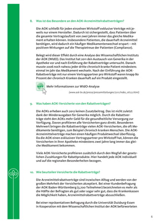 8.	 Was ist das Besondere an den AOK-Arzneimittelrabattverträgen?

    Die AOK schließt für jeden einzelnen Wirkstoff exklusive Verträge mit je-
    weils nur einem Hersteller. Dadurch ist sichergestellt, dass Patienten über
    die gesamte Vertragslaufzeit von zwei Jahren immer das gleiche Medika-
    ment erhalten können. Insbesondere Patienten, die dauerhaft Arzneimittel
    benötigen, wird dadurch ein häufiger Medikamentenwechsel erspart – mit
    positiven Wirkungen auf die Therapietreue der Patienten (Compliance).

    Belegt wird dieser Effekt durch eine Analyse des Wissenschaftlichen Instituts
    der AOK (WIdO). Das Institut hat 2011 den Austausch von Generika in der
    Apotheke vor und nach Einführung der Rabattverträge untersucht. Danach
    musste 2006 noch nahezu jeder dritte chronisch kranke Patient mindestens
    einmal im Jahr das Medikament wechseln. Nach der Einführung der AOK-
    Rabattverträge mit nur einem Vertragspartner pro Wirkstoff waren knapp 80
    Prozent der chronisch Kranken dauerhaft auf ein Produkt eingestellt.

     www   Mehr Informationen zur WIdO-Analyse
                            (www.aok-bv.de/presse/pressemitteilungen/2011/index_06122.html)



9.	 Was haben AOK-Versicherte von den Rabattverträgen?

    Die AOKs erheben auch 2012 keinen Zusatzbeitrag. Das ist nicht zuletzt
    dank der Minderausgaben für Generika möglich. Durch die Rabattver-
    träge steht den AOKs mehr Geld für die gesundheitliche Versorgung zur
    Verfügung. Davon profitieren alle Versicherten ganz direkt. Besonderen
    Mehrwert bringen die Rabattverträge vielen AOK-Versicherten, die oft Me-
    dikamente benötigen, zum Beispiel chronisch kranken Menschen. Die AOK-
    Arzneimittelverträge machen einen häufigen Produktwechsel überflüssig.
    Da die AOK einen exklusiven Vertragspartner pro Wirkstoff hat, können die
    Versicherten in ihrer Apotheke mindestens zwei Jahre lang immer das glei-
    che Medikament bekommen.

    Viele AOK-Versicherte profitieren zusätzlich durch den Wegfall der gesetz-
    lichen Zuzahlungen für Rabattprodukte. Hier handelt jede AOK individuell
    und auf die regionalen Besonderheiten bezogen.


10.	 Wie beurteilen Versicherte die Rabattverträge?

    Die Arzneimittelrabattverträge sind inzwischen Alltag und werden von der
    großen Mehrheit der Versicherten akzeptiert. Bei einer Kundenbefragung
    der AOK Baden-Württemberg (5.700 Teilnehmer) bezeichneten es mehr als
    die Hälfte der Befragten als gut oder sogar sehr gut, dass die Krankenkassen
    die Möglichkeit haben, Arzneimittelrabattverträge abzuschließen.

    Bei einer repräsentativen Befragung durch die Universität Duisburg-Essen
    in Kooperation mit dem Wissenschaftlichen Institut der AOK befürworteten


                                                                                              6
 