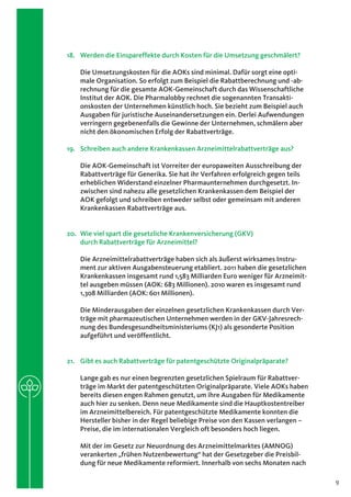 18.	 Werden die Einspareffekte durch Kosten für die Umsetzung geschmälert?

    Die Umsetzungskosten für die AOKs sind minimal. Dafür sorgt eine opti-
    male Organisation. So erfolgt zum Beispiel die Rabattberechnung und -ab-
    rechnung für die gesamte AOK-Gemeinschaft durch das Wissenschaftliche
    Institut der AOK. Die Pharmalobby rechnet die sogenannten Transakti-
    onskosten der Unternehmen künstlich hoch. Sie bezieht zum Beispiel auch
    Ausgaben für juristische Auseinandersetzungen ein. Derlei Aufwendungen
    verringern gegebenenfalls die Gewinne der Unternehmen, schmälern aber
    nicht den ökonomischen Erfolg der Rabattverträge.

19.	 Schreiben auch andere Krankenkassen Arzneimittelrabattverträge aus?

    Die AOK-Gemeinschaft ist Vorreiter der europaweiten Ausschreibung der
    Rabattverträge für Generika. Sie hat ihr Verfahren erfolgreich gegen teils
    erheblichen Widerstand einzelner Pharmaunternehmen durchgesetzt. In-
    zwischen sind nahezu alle gesetzlichen Krankenkassen dem Beispiel der
    AOK gefolgt und schreiben entweder selbst oder gemeinsam mit anderen
    Krankenkassen Rabattverträge aus.


20.	 Wie viel spart die gesetzliche Krankenversicherung (GKV)
     durch Rabattverträge für Arzneimittel?

    Die Arzneimittelrabattverträge haben sich als äußerst wirksames Instru-
    ment zur aktiven Ausgabensteuerung etabliert. 2011 haben die gesetzlichen
    Krankenkassen insgesamt rund 1,583 Milliarden Euro weniger für Arzneimit-
    tel ausgeben müssen (AOK: 683 Millionen). 2010 waren es insgesamt rund
    1,308 Milliarden (AOK: 601 Millionen).

    Die Minderausgaben der einzelnen gesetzlichen Krankenkassen durch Ver-
    träge mit pharmazeutischen Unternehmen werden in der GKV-Jahresrech-
    nung des Bundesgesundheitsministeriums (KJ1) als gesonderte Position
    aufgeführt und veröffentlicht.


21.	 Gibt es auch Rabattverträge für patentgeschützte Originalpräparate?

    Lange gab es nur einen begrenzten gesetzlichen Spielraum für Rabattver-
    träge im Markt der patentgeschützten Originalpräparate. Viele AOKs haben
    bereits diesen engen Rahmen genutzt, um ihre Ausgaben für Medikamente
    auch hier zu senken. Denn neue Medikamente sind die Hauptkostentreiber
    im Arzneimittelbereich. Für patentgeschützte Medikamente konnten die
    Hersteller bisher in der Regel beliebige Preise von den Kassen verlangen –
    Preise, die im internationalen Vergleich oft besonders hoch liegen.

    Mit der im Gesetz zur Neuordnung des Arzneimittelmarktes (AMNOG)
    verankerten „frühen Nutzenbewertung“ hat der Gesetzgeber die Preisbil-
    dung für neue Medikamente reformiert. Innerhalb von sechs Monaten nach

                                                                                 9
 
